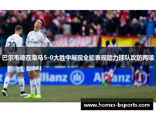 巴尔韦德在皇马5-0大胜中展现全能表现助力球队攻防两端