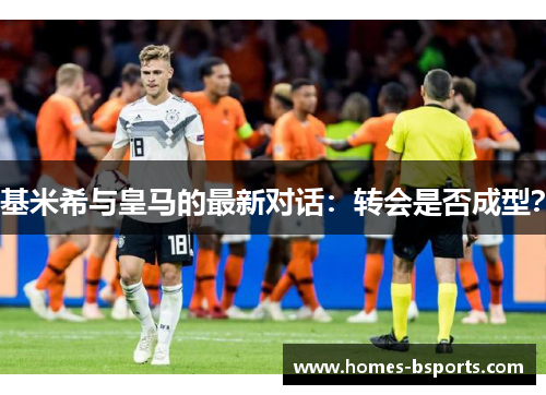 基米希与皇马的最新对话：转会是否成型？