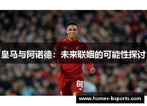 皇马与阿诺德：未来联姻的可能性探讨