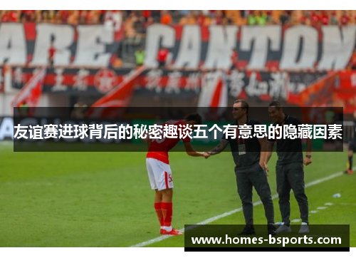 友谊赛进球背后的秘密趣谈五个有意思的隐藏因素